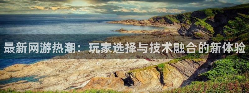 银河官网注册平台：最新网游热潮：玩家选择与技术融合的新体验